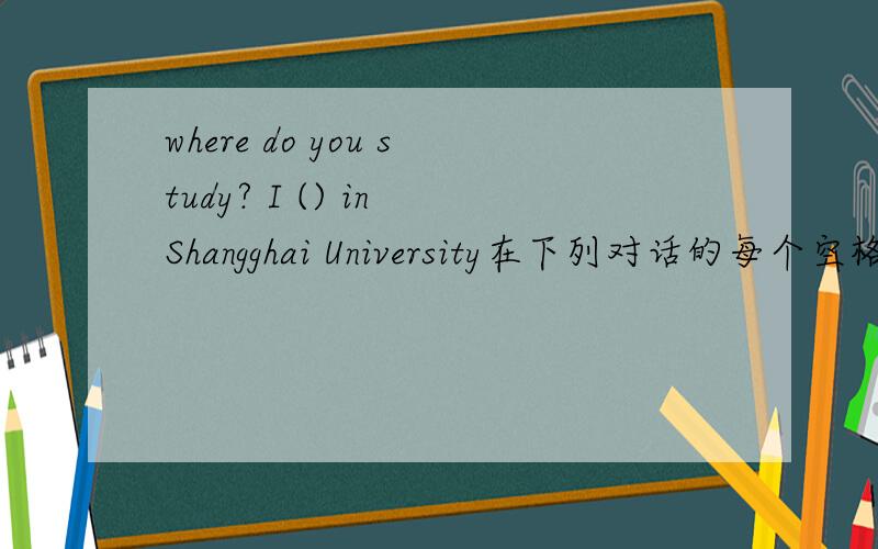 where do you study? I () in Shangghai University在下列对话的每个空格中填上一个单词,使对话完整、正确.Wwhere do you study? I (       ) in Shangghai University.Quite good. What's your major?I (        ) in Computer Science.Well.