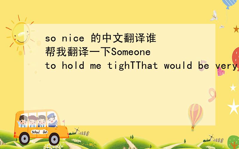 so nice 的中文翻译谁帮我翻译一下Someone to hold me tighTThat would be very niceSomeone to love me rightSomeone to understandEach little dream in meSomeone to take my handTo be a team with meSo nice, life would be so niceIf one day I'd fin