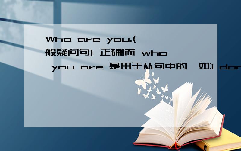 Who are you.(一般疑问句) 正确!而 who you are 是用于从句中的,如:I don't know who you are.I don't know who you are.是什么从句 为什么从句中的主语要在be动词前面
