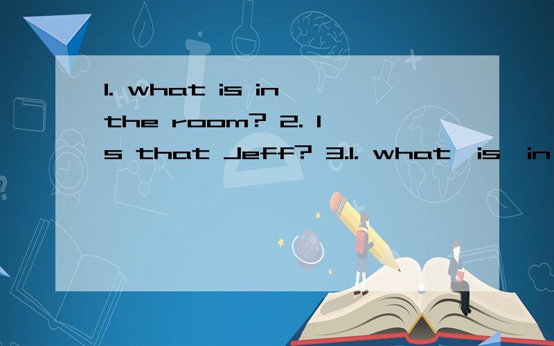 1. what is in the room? 2. Is that Jeff? 3.1. what  is  in  the  room?2. Is  that  Jeff?3. Are  these  your  grandparents?4. How  about  my  pencil  case5. Are  the  pens  on  the  sofa6. ls  the  computer  on  the  desk7.who  is  your  friend8.what