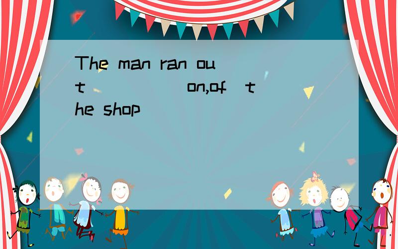 The man ran out ＿＿＿＿（on,of）the shop