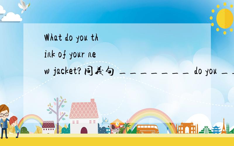 What do you think of your new jacket?同义句 _______ do you _______ your new jacket