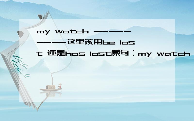 my watch ---------这里该用be lost 还是has lost原句：my watch --------.I have looked for it everywhere but haven't found it.
