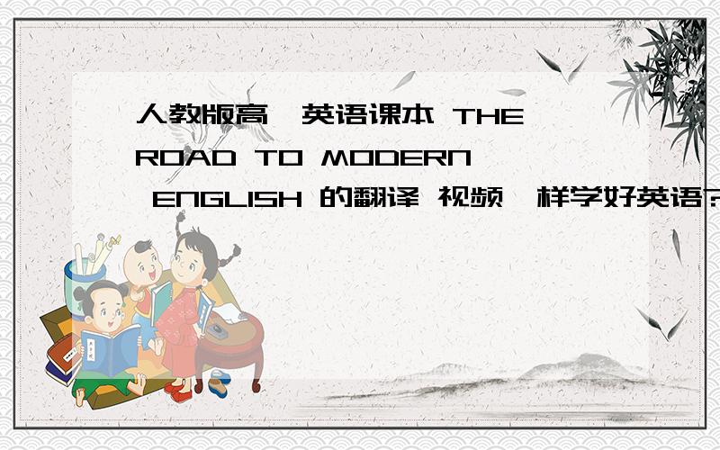 人教版高一英语课本 THE ROAD TO MODERN ENGLISH 的翻译 视频咋样学好英语?谁能教一教我啊!求你们拉!