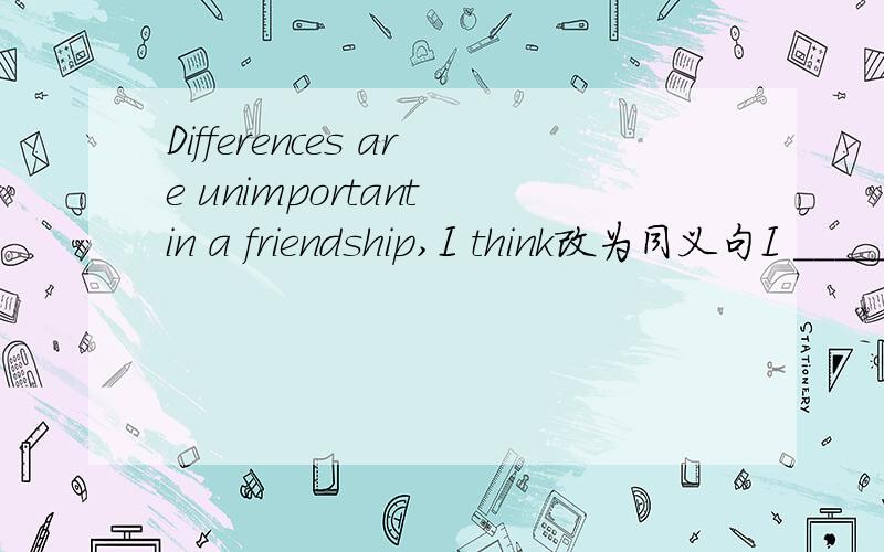 Differences are unimportant in a friendship,I think改为同义句I _____ _____ differences are________a friendship