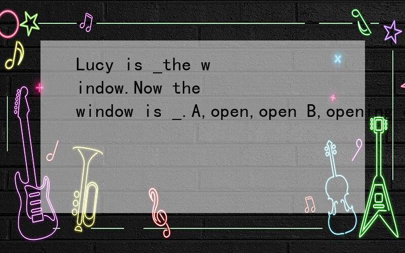 Lucy is _the window.Now the window is _.A,open,open B,opening opened选择?为什么?