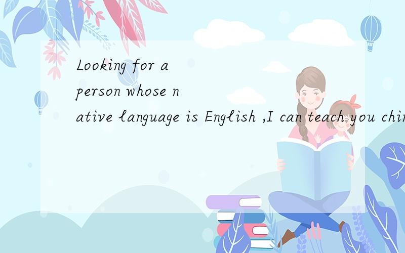 Looking for a person whose native language is English ,I can teach you chinese.Looking for a person whose native language is English ,I can teach you chinese,and I want to practise my English.我不是要翻译啊，我是找人