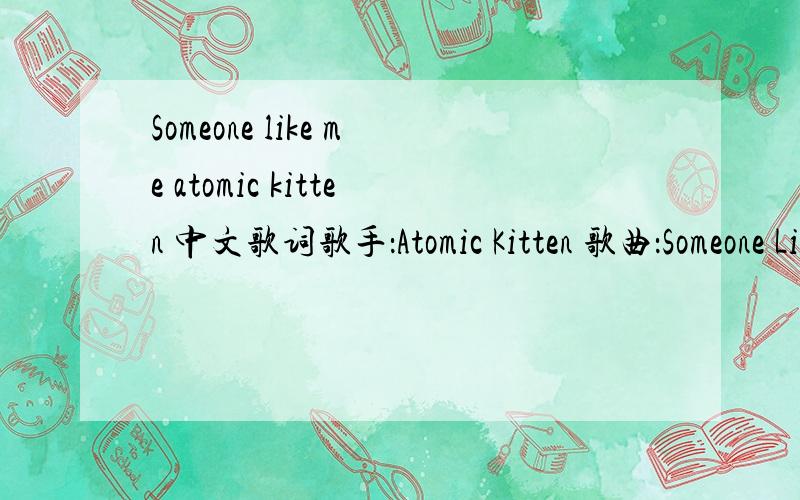 Someone like me atomic kitten 中文歌词歌手：Atomic Kitten 歌曲：Someone Like Me Don't let your head rule you heart Don't let your world be torn apart Don't keep it all to yourself Just let all your emotions run free with someone like me Tha