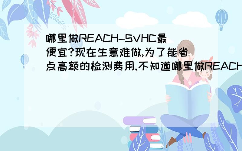 哪里做REACH-SVHC最便宜?现在生意难做,为了能省点高额的检测费用.不知道哪里做REACH-SVHC是最便宜的.大家帮帮忙.