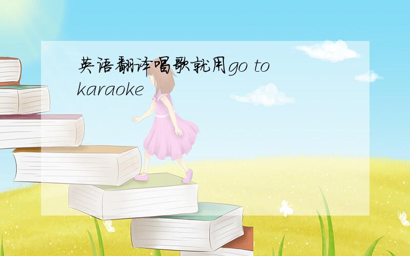 英语翻译唱歌就用go to karaoke