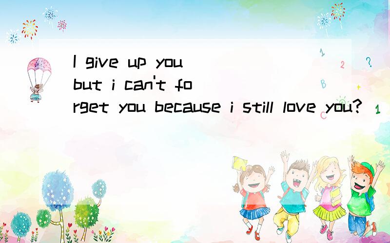 I give up you but i can't forget you because i still love you?