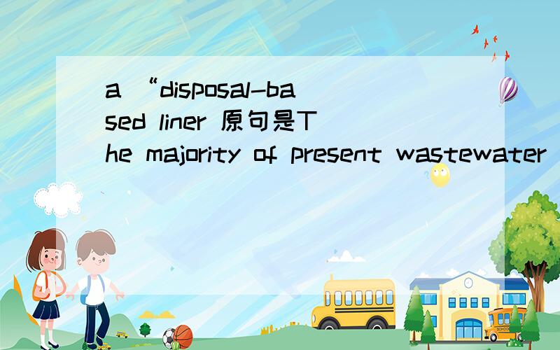 a “disposal-based liner 原句是The majority of present wastewater treatment systems are a “disposal-based liner system” and they should be transformed into cyclical treatments in order to conserve the water and nutrient resources.
