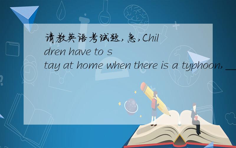 请教英语考试题,急,Children have to stay at home when there is a typhoon,_________?(这道题我选的C,正确答案是B,但前半句不是有have吗,为什么不能用它提问)A don't children B don't they C haven't they D haven't childrenDa