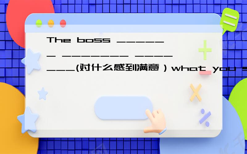 The boss ______ _______ _______(对什么感到满意）what you said.