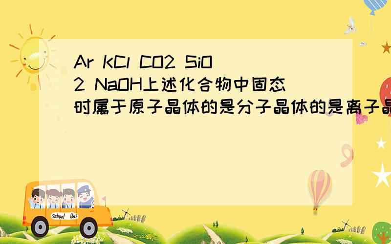 Ar KCl CO2 SiO2 NaOH上述化合物中固态时属于原子晶体的是分子晶体的是离子晶体的是还有KCl的电子式 CO2的电子式…
