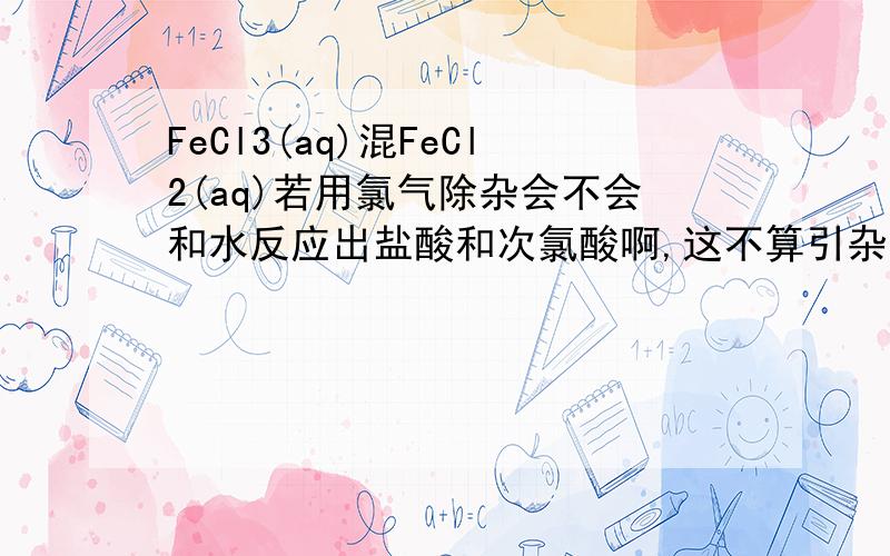 FeCl3(aq)混FeCl2(aq)若用氯气除杂会不会和水反应出盐酸和次氯酸啊,这不算引杂吗