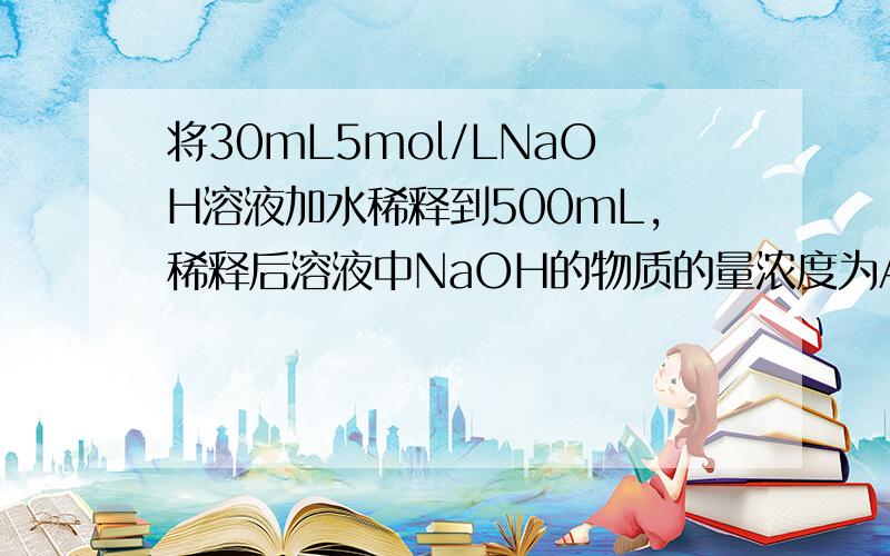 将30mL5mol/LNaOH溶液加水稀释到500mL,稀释后溶液中NaOH的物质的量浓度为A、0.25mol B、2.5mol C、0.15mol D、1.5mol