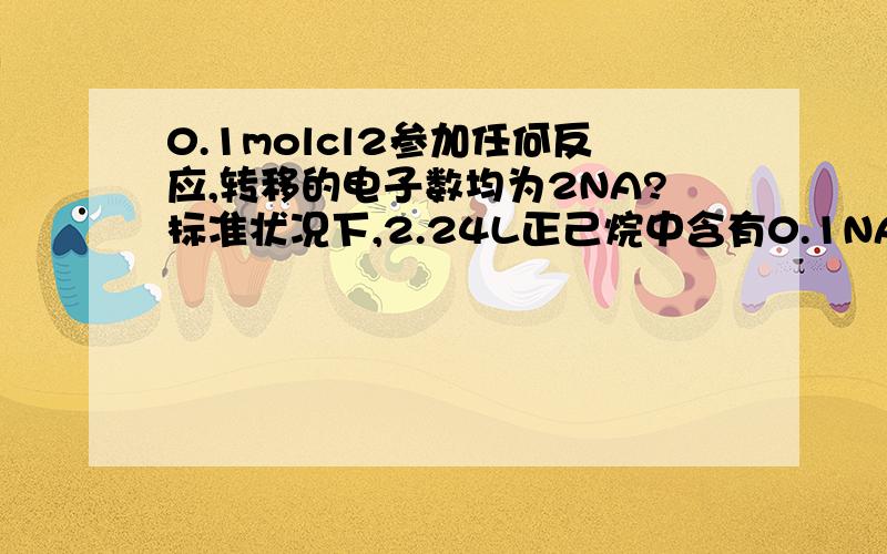 0.1molcl2参加任何反应,转移的电子数均为2NA?标准状况下,2.24L正己烷中含有0.1NA个C原子?