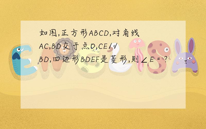 如图,正方形ABCD,对角线AC,BD交于点O,CE//BD,四边形BDEF是菱形,则∠E＝?