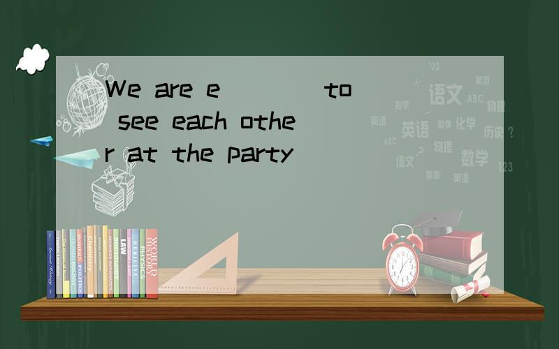 We are e____to see each other at the party