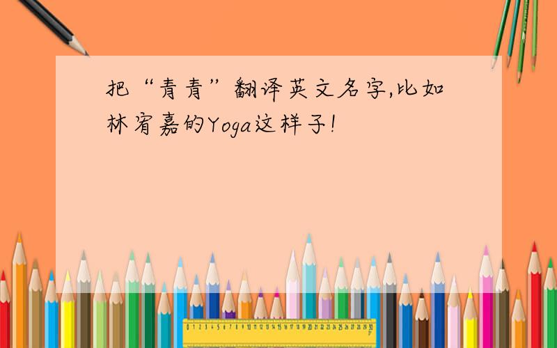 把“青青”翻译英文名字,比如林宥嘉的Yoga这样子!