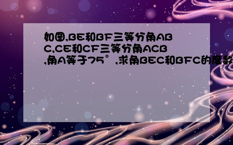如图,BE和BF三等分角ABC,CE和CF三等分角ACB,角A等于75°,求角BEC和BFC的度数.