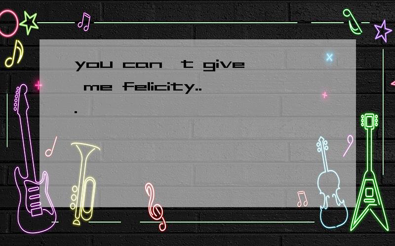 you can't give me felicity...