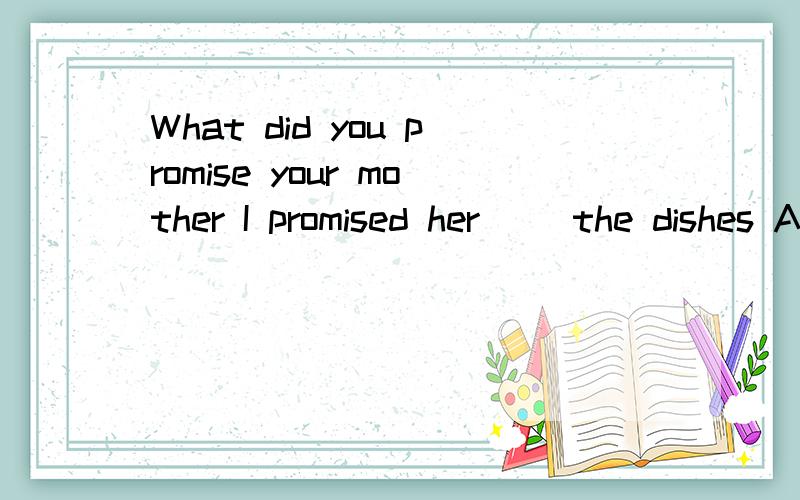 What did you promise your mother I promised her（） the dishes A.wash B.to wash C.washing D.washed请说一下答案分析或原因