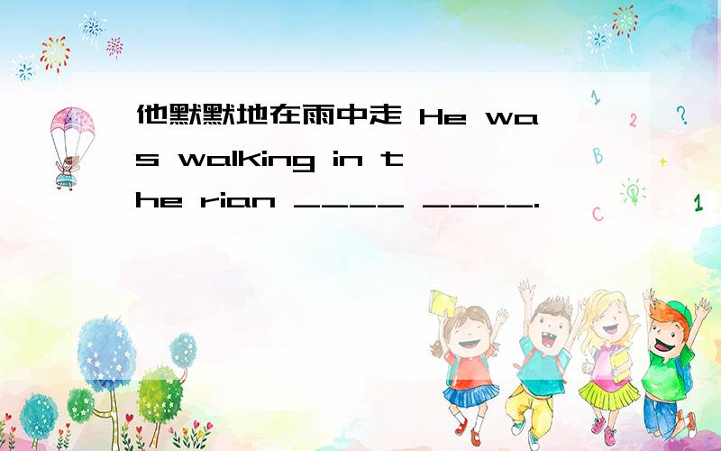 他默默地在雨中走 He was walking in the rian ____ ____.