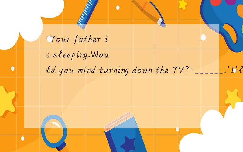 -Your father is sleeping.Would you mind turning down the TV?-______.'I'll do it right now.-Your father is sleeping.Would you mind turning down the TV?-______.I'll do it right now.A.Not at all.B.Of course .C.No way.D.Sounds good.