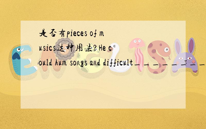 是否有pieces of musics这种用法?He could hum songs and difficult________.A、piece of musics B、pieces of musics C、piece of music那是否就代表着有pieces of musics呢?如果有,但music好象是不可数的,那在这个词组中又是