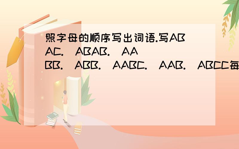 照字母的顺序写出词语.写ABAC.  ABAB.  AABB.  ABB.  AABC.  AAB.  ABCC每一个写五个,一共七个.