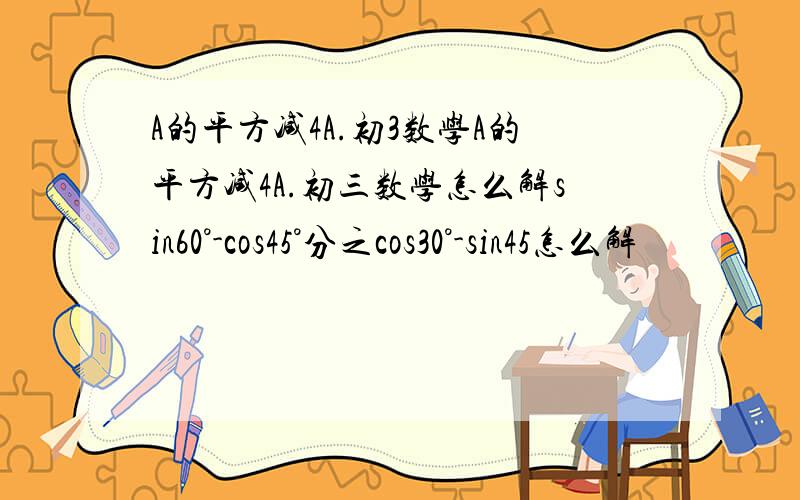 A的平方减4A.初3数学A的平方减4A.初三数学怎么解sin60°-cos45°分之cos30°-sin45怎么解