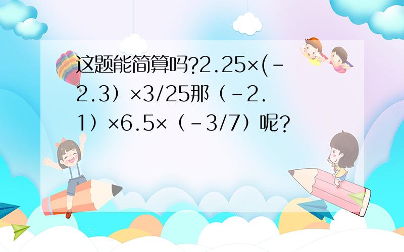这题能简算吗?2.25×(-2.3）×3/25那（-2.1）×6.5×（-3/7）呢？