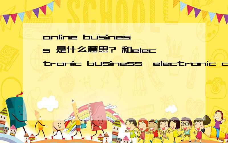 online business 是什么意思? 和electronic business,electronic commerce是一个意思还是有区别?