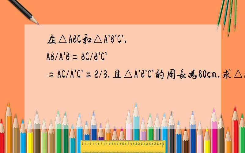 在△ABC和△A'B'C',AB/A'B=BC/B'C'=AC/A'C'=2/3,且△A'B'C'的周长为80cm,求△ABC的周长是AB/A'B'