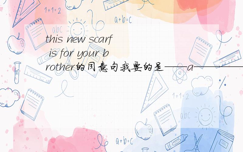 this new scarf is for your brother的同意句我要的是——a——————your brother