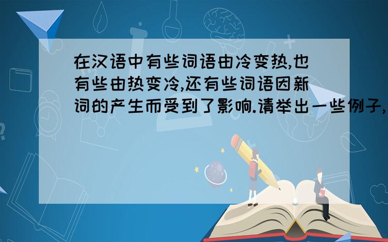 在汉语中有些词语由冷变热,也有些由热变冷,还有些词语因新词的产生而受到了影响.请举出一些例子,说明词语的这种变化现象