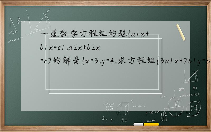一道数学方程组的题{a1x+b1x=c1,a2x+b2x=c2的解是{x=3,y=4,求方程组{3a1x+2b1y=5c1,3a2x+2b2y=5c2注：a,b,c字母后的数字“1,2”是前后两式不同的表示,不是系数!b后面应该是y