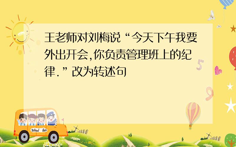 王老师对刘梅说“今天下午我要外出开会,你负责管理班上的纪律.”改为转述句