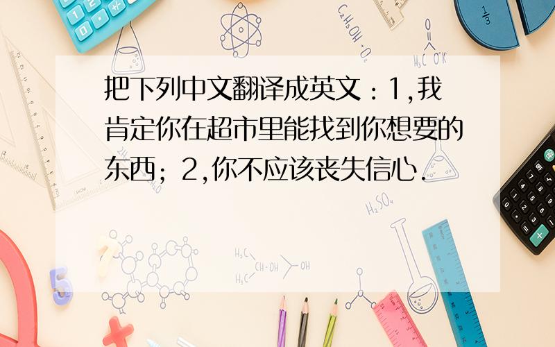 把下列中文翻译成英文：1,我肯定你在超市里能找到你想要的东西；2,你不应该丧失信心.