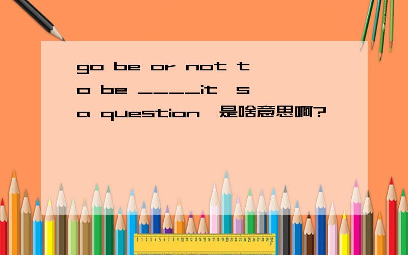 go be or not to be ____it's a question'是啥意思啊?