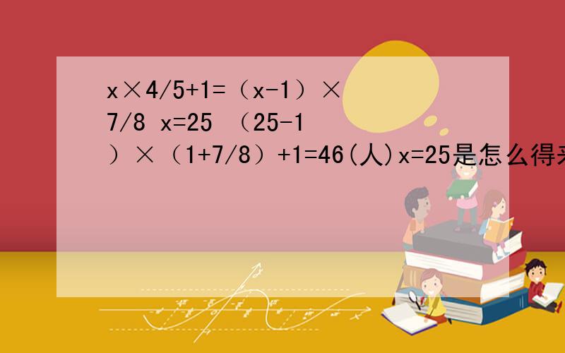 x×4/5+1=（x-1）×7/8 x=25 （25-1）×（1+7/8）+1=46(人)x=25是怎么得来的如果会用算式解答,请根据以下问题：六年级一班举行演讲比赛,一个男生上台演讲时,台下男生人数是女生人数的80%,当一位女生