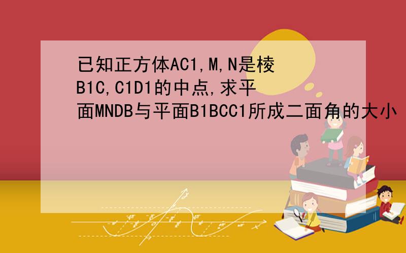 已知正方体AC1,M,N是棱B1C,C1D1的中点,求平面MNDB与平面B1BCC1所成二面角的大小