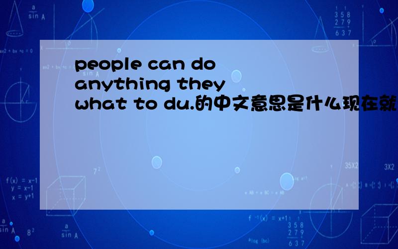 people can do anything they what to du.的中文意思是什么现在就要，快