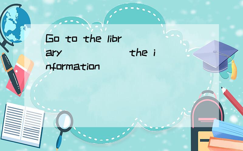 Go to the library______the information