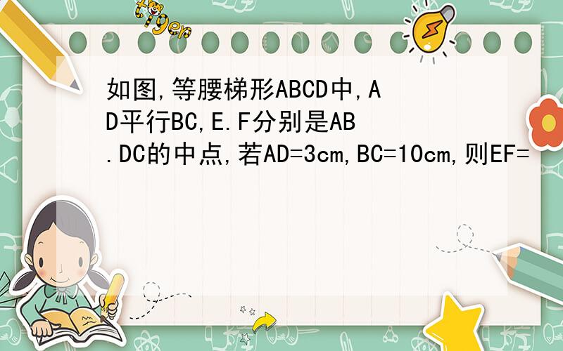 如图,等腰梯形ABCD中,AD平行BC,E.F分别是AB.DC的中点,若AD=3cm,BC=10cm,则EF=