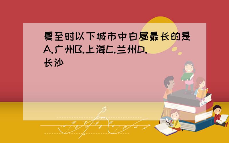 夏至时以下城市中白昼最长的是A.广州B.上海C.兰州D.长沙