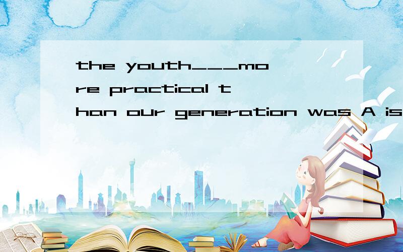 the youth___more practical than our generation was A is B are C be D will be