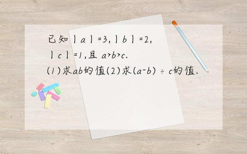 已知丨a丨=3,丨b丨=2,丨c丨=1,且 a>b>c.(1)求ab的值(2)求(a-b) ÷c的值.
